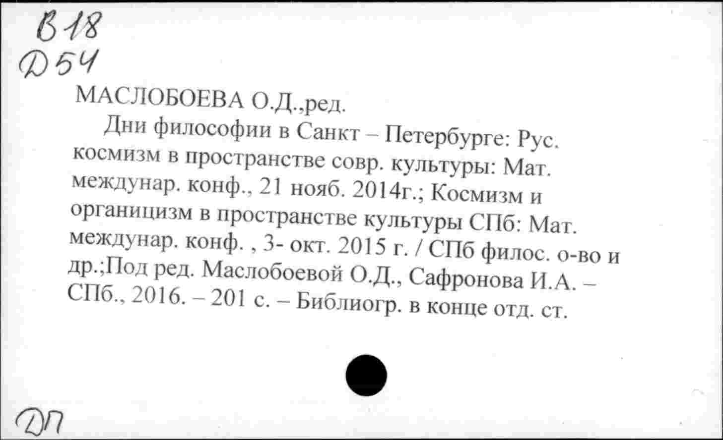 ﻿МАСЛОБОЕВ А О.Д.,ред.
Дни философии в Санкт — Петербурге: Рус космизм в пространстве совр. культуры: Мат междунар. конф., 21 нояб. 2014г.; Космизм и органицизм в пространстве культуры СПб- Мат междунар. конф., 3- окт. 2015 г. / СПб филос. о-во и ДР-Лод ред. Маслобоевой О.Д., Сафронова И.А. -СПб., 2016. - 201 с. - Библиогр. в конце отд. ст.